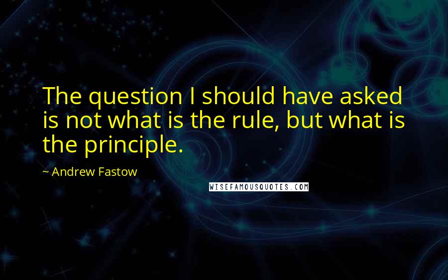 Andrew Fastow Quotes: The question I should have asked is not what is the rule, but what is the principle.