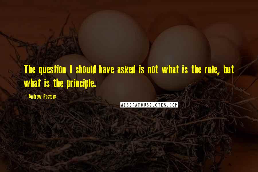 Andrew Fastow Quotes: The question I should have asked is not what is the rule, but what is the principle.