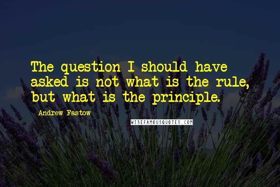 Andrew Fastow Quotes: The question I should have asked is not what is the rule, but what is the principle.