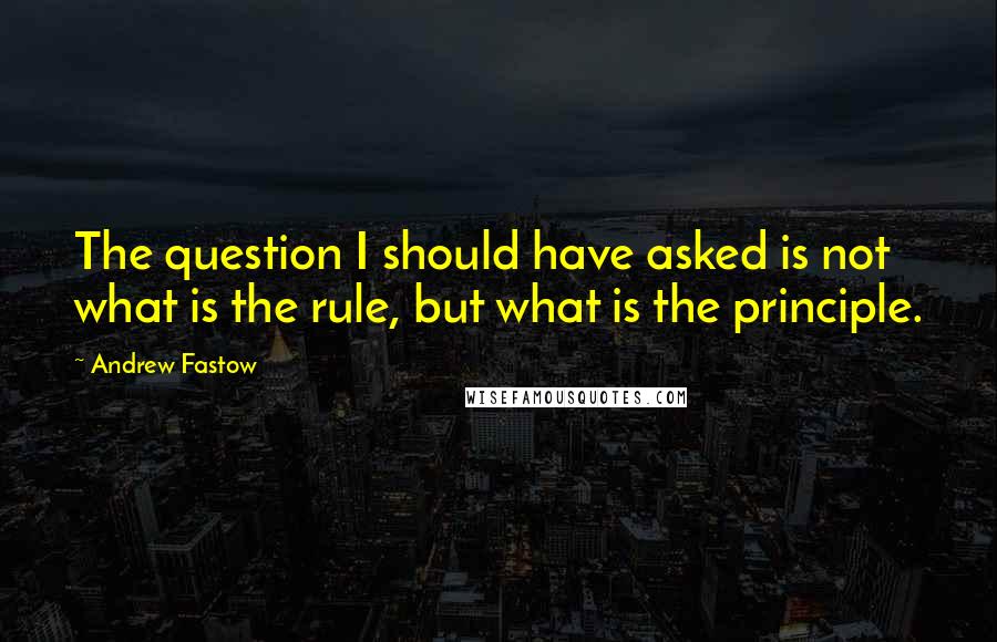 Andrew Fastow Quotes: The question I should have asked is not what is the rule, but what is the principle.