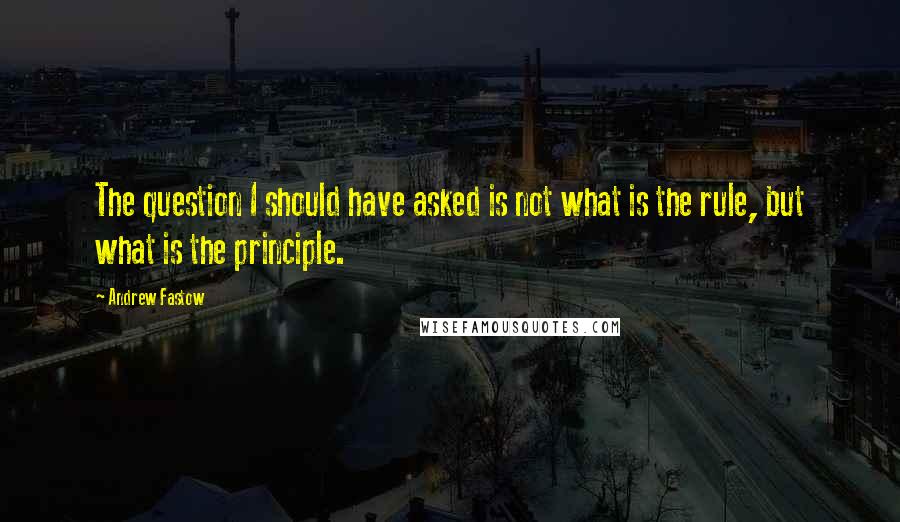 Andrew Fastow Quotes: The question I should have asked is not what is the rule, but what is the principle.