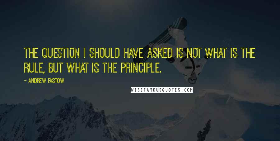 Andrew Fastow Quotes: The question I should have asked is not what is the rule, but what is the principle.