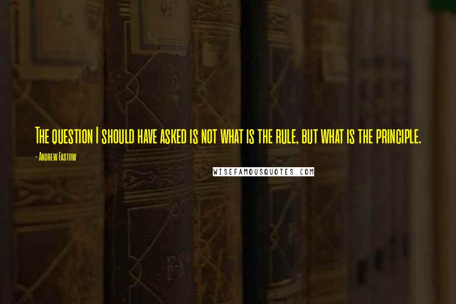 Andrew Fastow Quotes: The question I should have asked is not what is the rule, but what is the principle.