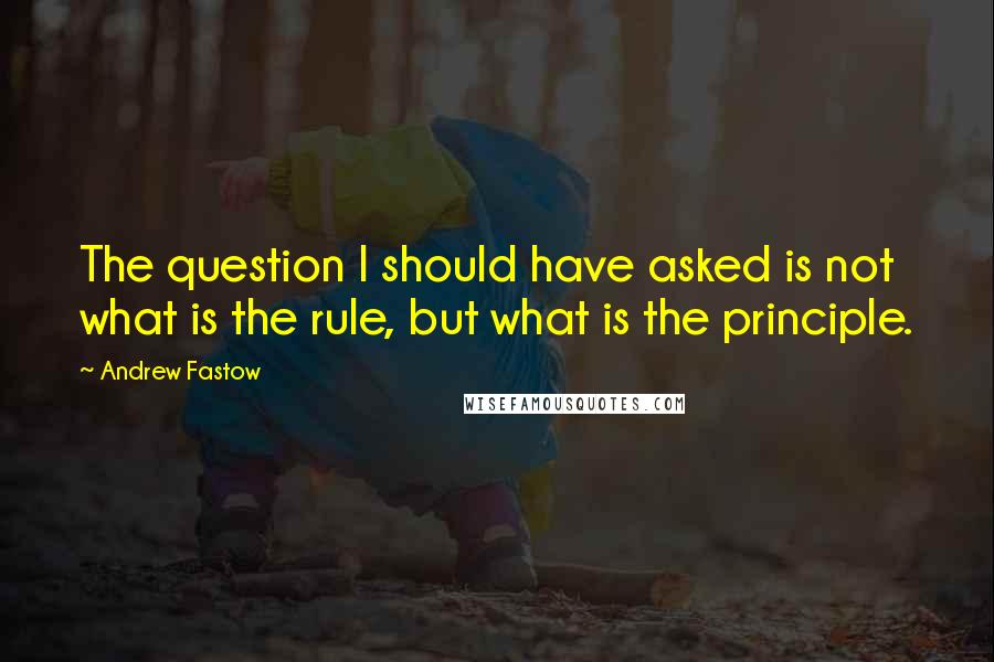 Andrew Fastow Quotes: The question I should have asked is not what is the rule, but what is the principle.