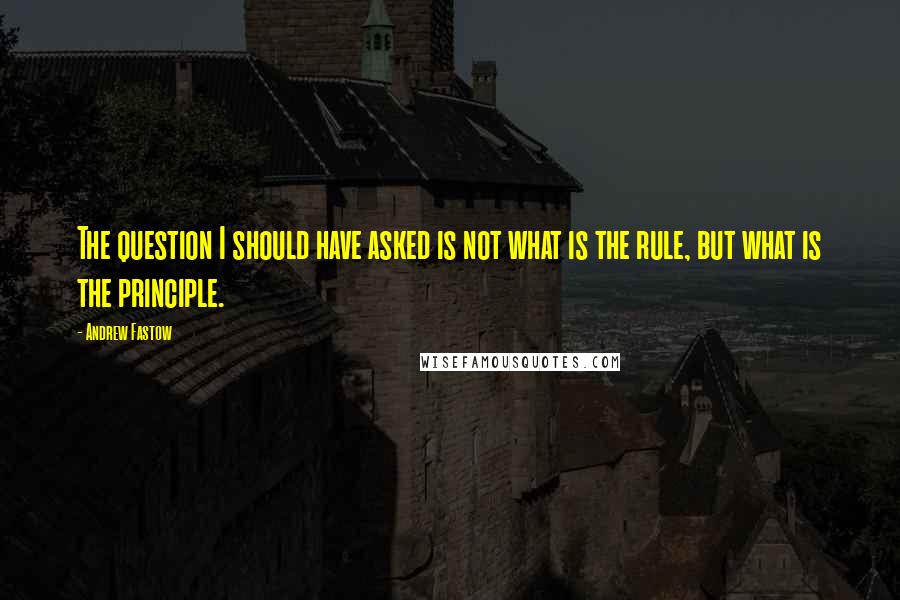 Andrew Fastow Quotes: The question I should have asked is not what is the rule, but what is the principle.