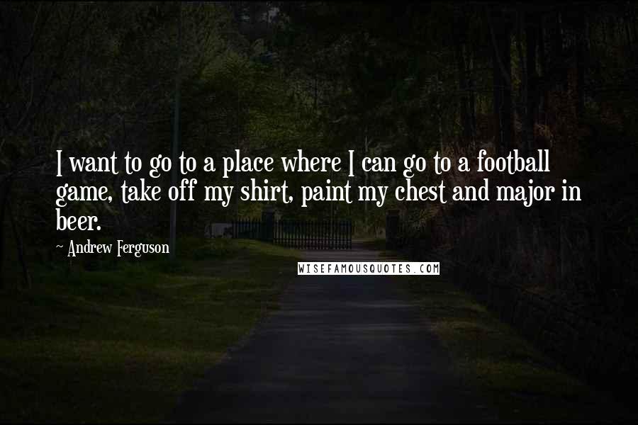 Andrew Ferguson Quotes: I want to go to a place where I can go to a football game, take off my shirt, paint my chest and major in beer.