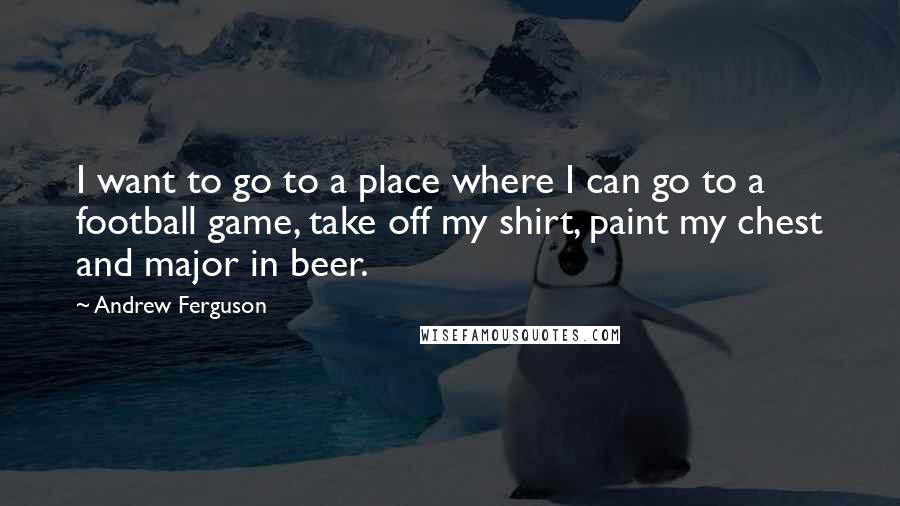 Andrew Ferguson Quotes: I want to go to a place where I can go to a football game, take off my shirt, paint my chest and major in beer.