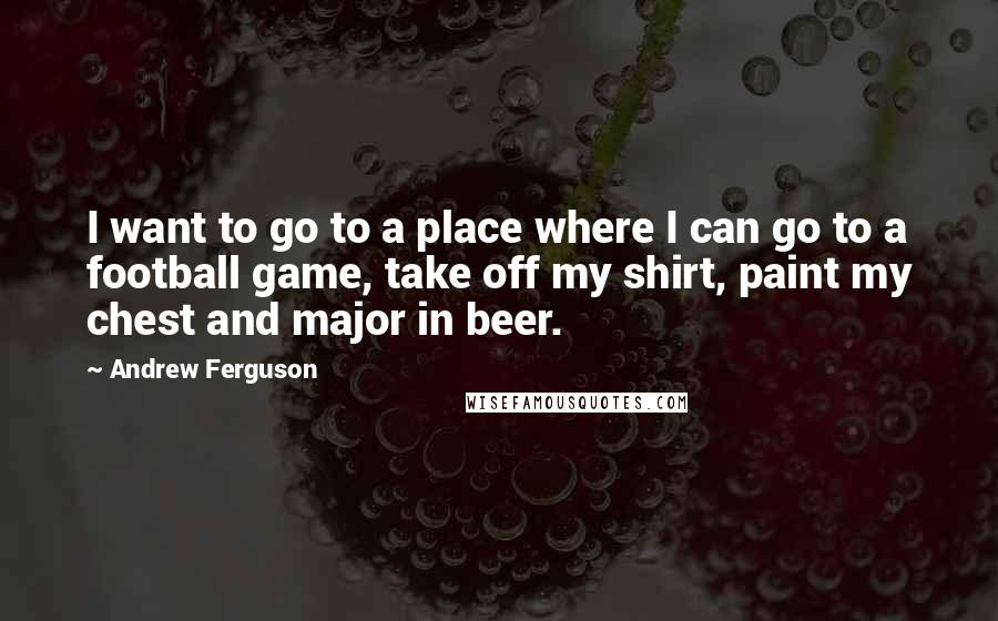 Andrew Ferguson Quotes: I want to go to a place where I can go to a football game, take off my shirt, paint my chest and major in beer.