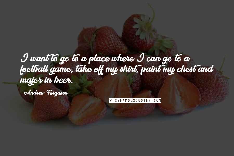 Andrew Ferguson Quotes: I want to go to a place where I can go to a football game, take off my shirt, paint my chest and major in beer.
