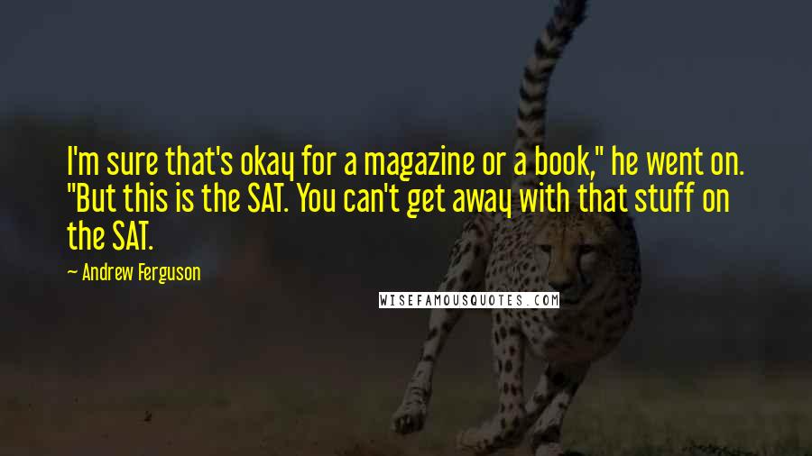 Andrew Ferguson Quotes: I'm sure that's okay for a magazine or a book," he went on. "But this is the SAT. You can't get away with that stuff on the SAT.