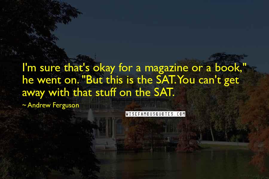 Andrew Ferguson Quotes: I'm sure that's okay for a magazine or a book," he went on. "But this is the SAT. You can't get away with that stuff on the SAT.