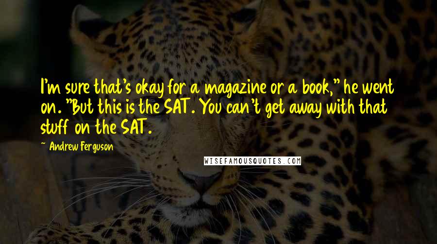 Andrew Ferguson Quotes: I'm sure that's okay for a magazine or a book," he went on. "But this is the SAT. You can't get away with that stuff on the SAT.