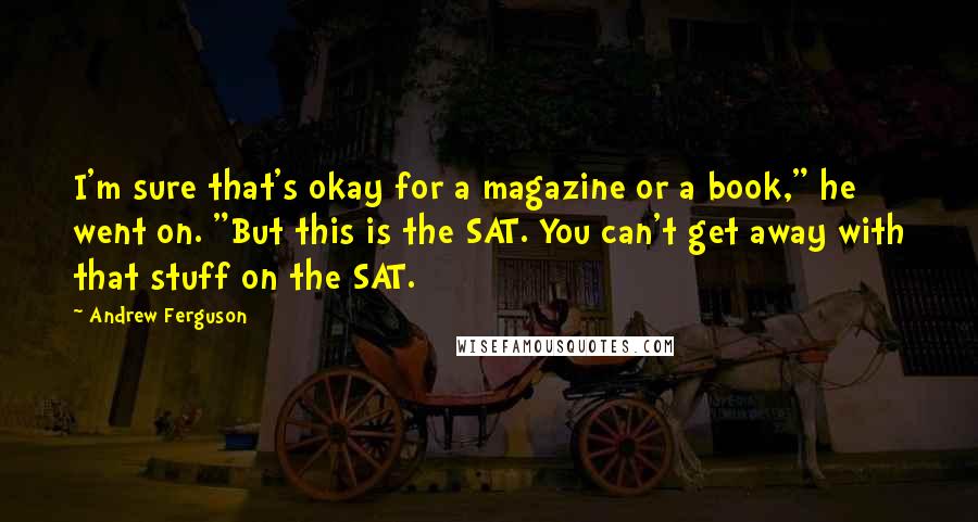 Andrew Ferguson Quotes: I'm sure that's okay for a magazine or a book," he went on. "But this is the SAT. You can't get away with that stuff on the SAT.