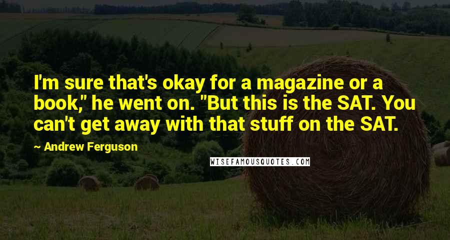 Andrew Ferguson Quotes: I'm sure that's okay for a magazine or a book," he went on. "But this is the SAT. You can't get away with that stuff on the SAT.