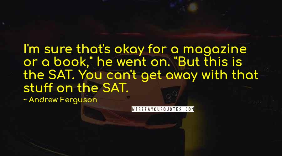 Andrew Ferguson Quotes: I'm sure that's okay for a magazine or a book," he went on. "But this is the SAT. You can't get away with that stuff on the SAT.