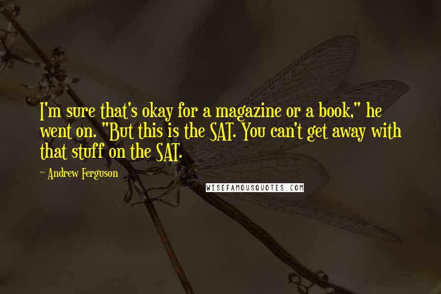 Andrew Ferguson Quotes: I'm sure that's okay for a magazine or a book," he went on. "But this is the SAT. You can't get away with that stuff on the SAT.