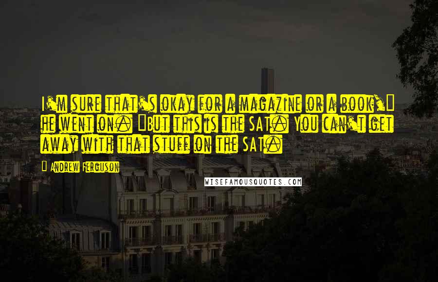 Andrew Ferguson Quotes: I'm sure that's okay for a magazine or a book," he went on. "But this is the SAT. You can't get away with that stuff on the SAT.