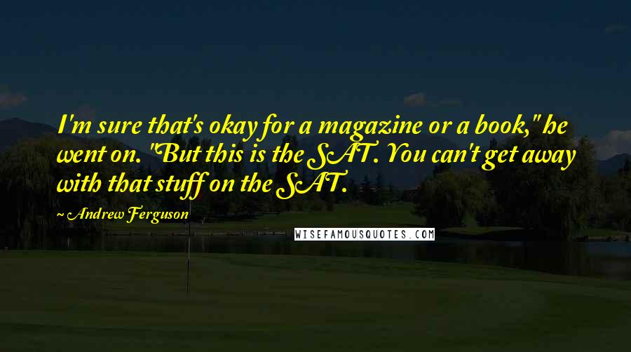 Andrew Ferguson Quotes: I'm sure that's okay for a magazine or a book," he went on. "But this is the SAT. You can't get away with that stuff on the SAT.