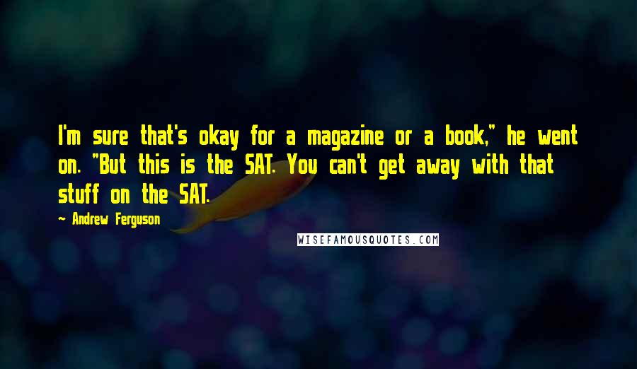 Andrew Ferguson Quotes: I'm sure that's okay for a magazine or a book," he went on. "But this is the SAT. You can't get away with that stuff on the SAT.