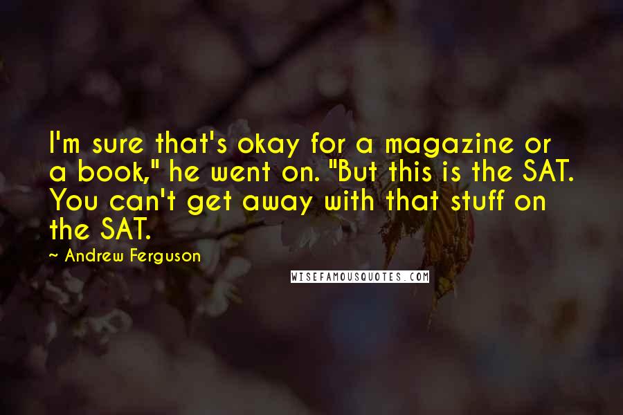 Andrew Ferguson Quotes: I'm sure that's okay for a magazine or a book," he went on. "But this is the SAT. You can't get away with that stuff on the SAT.