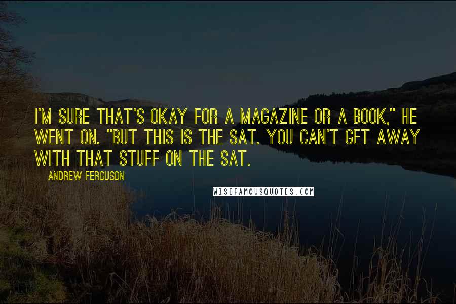 Andrew Ferguson Quotes: I'm sure that's okay for a magazine or a book," he went on. "But this is the SAT. You can't get away with that stuff on the SAT.