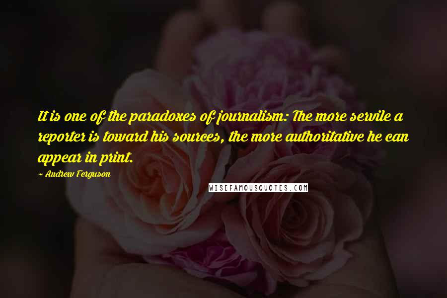 Andrew Ferguson Quotes: It is one of the paradoxes of journalism: The more servile a reporter is toward his sources, the more authoritative he can appear in print.