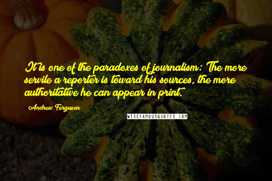 Andrew Ferguson Quotes: It is one of the paradoxes of journalism: The more servile a reporter is toward his sources, the more authoritative he can appear in print.