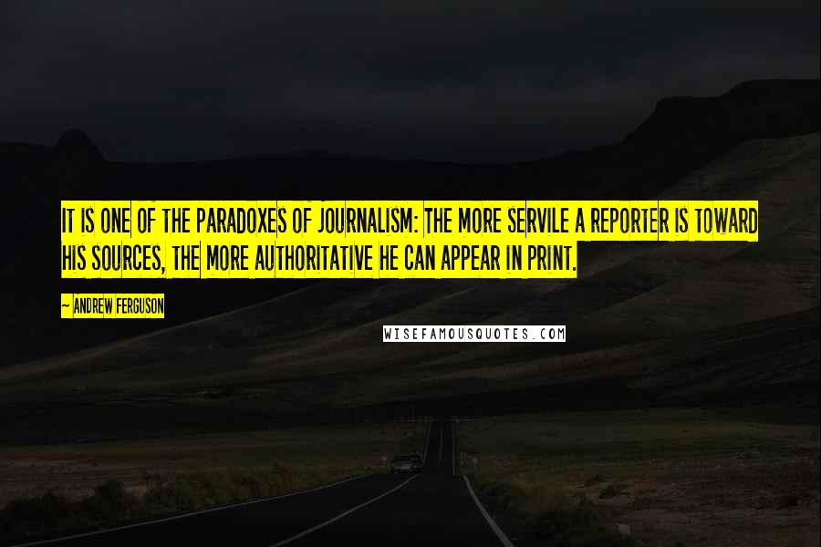 Andrew Ferguson Quotes: It is one of the paradoxes of journalism: The more servile a reporter is toward his sources, the more authoritative he can appear in print.