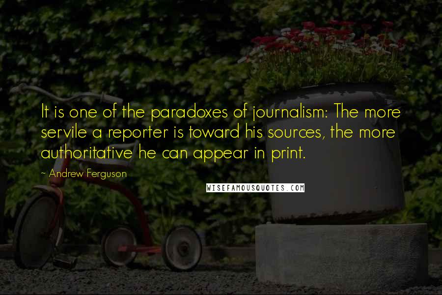 Andrew Ferguson Quotes: It is one of the paradoxes of journalism: The more servile a reporter is toward his sources, the more authoritative he can appear in print.