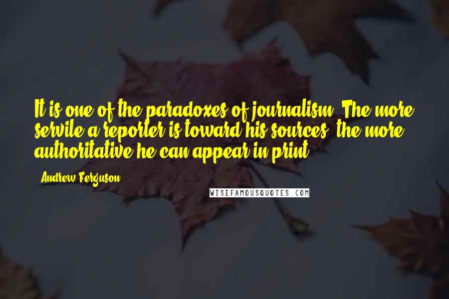 Andrew Ferguson Quotes: It is one of the paradoxes of journalism: The more servile a reporter is toward his sources, the more authoritative he can appear in print.