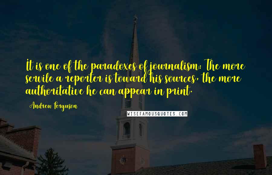 Andrew Ferguson Quotes: It is one of the paradoxes of journalism: The more servile a reporter is toward his sources, the more authoritative he can appear in print.