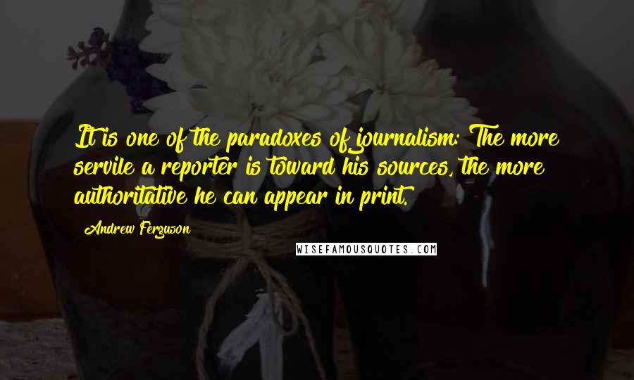 Andrew Ferguson Quotes: It is one of the paradoxes of journalism: The more servile a reporter is toward his sources, the more authoritative he can appear in print.