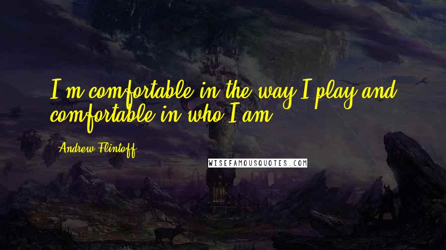 Andrew Flintoff Quotes: I'm comfortable in the way I play and comfortable in who I am.