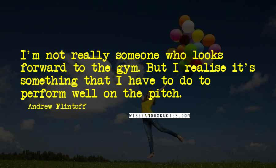 Andrew Flintoff Quotes: I'm not really someone who looks forward to the gym. But I realise it's something that I have to do to perform well on the pitch.