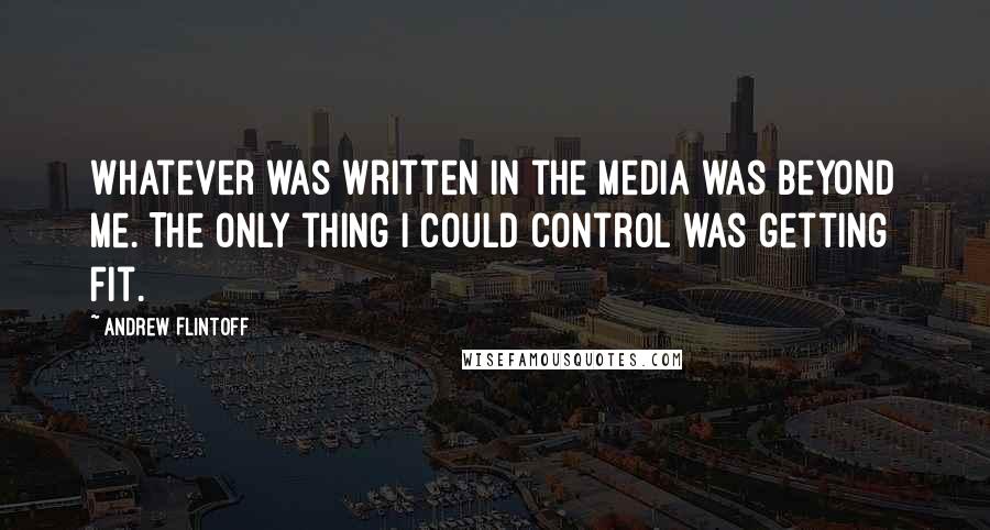 Andrew Flintoff Quotes: Whatever was written in the media was beyond me. The only thing I could control was getting fit.