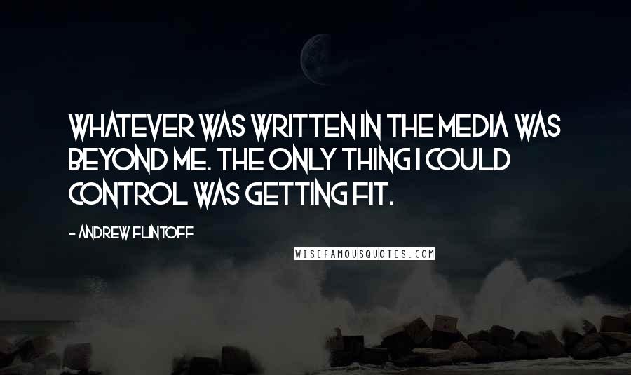 Andrew Flintoff Quotes: Whatever was written in the media was beyond me. The only thing I could control was getting fit.