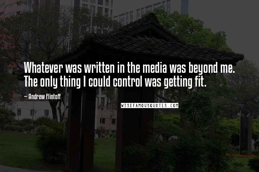 Andrew Flintoff Quotes: Whatever was written in the media was beyond me. The only thing I could control was getting fit.