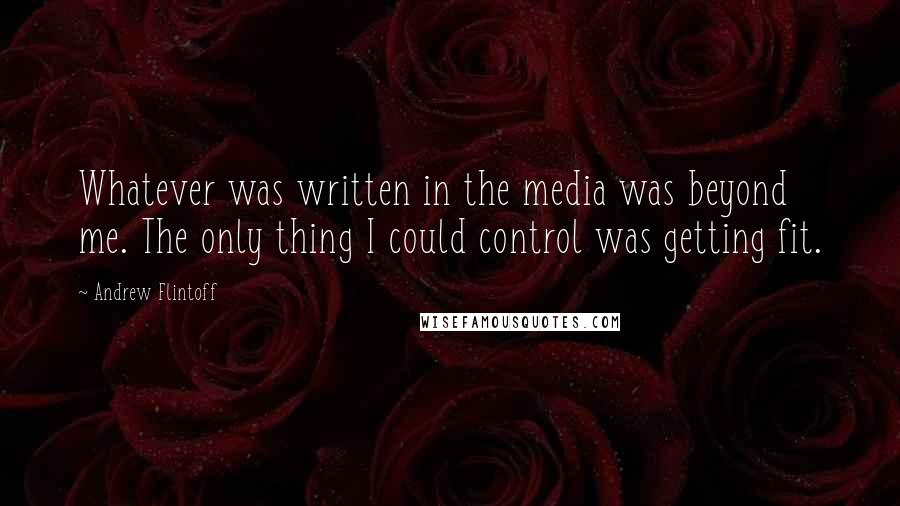 Andrew Flintoff Quotes: Whatever was written in the media was beyond me. The only thing I could control was getting fit.