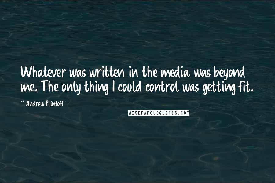 Andrew Flintoff Quotes: Whatever was written in the media was beyond me. The only thing I could control was getting fit.