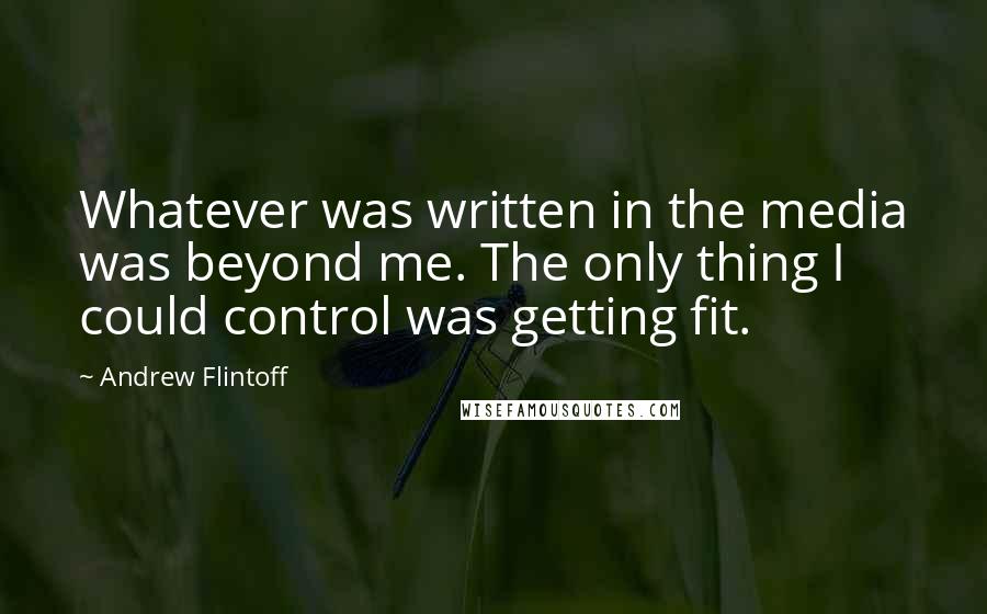 Andrew Flintoff Quotes: Whatever was written in the media was beyond me. The only thing I could control was getting fit.