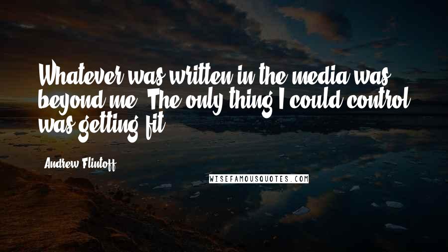 Andrew Flintoff Quotes: Whatever was written in the media was beyond me. The only thing I could control was getting fit.