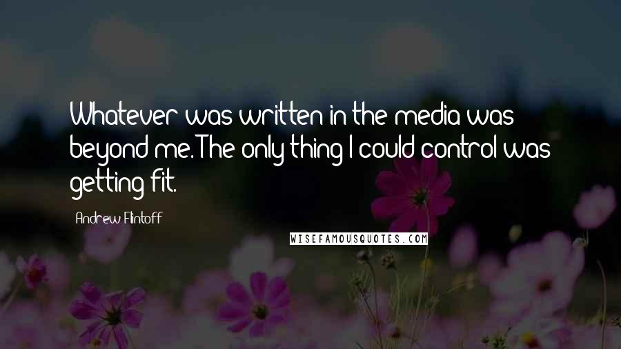 Andrew Flintoff Quotes: Whatever was written in the media was beyond me. The only thing I could control was getting fit.