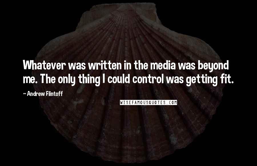 Andrew Flintoff Quotes: Whatever was written in the media was beyond me. The only thing I could control was getting fit.