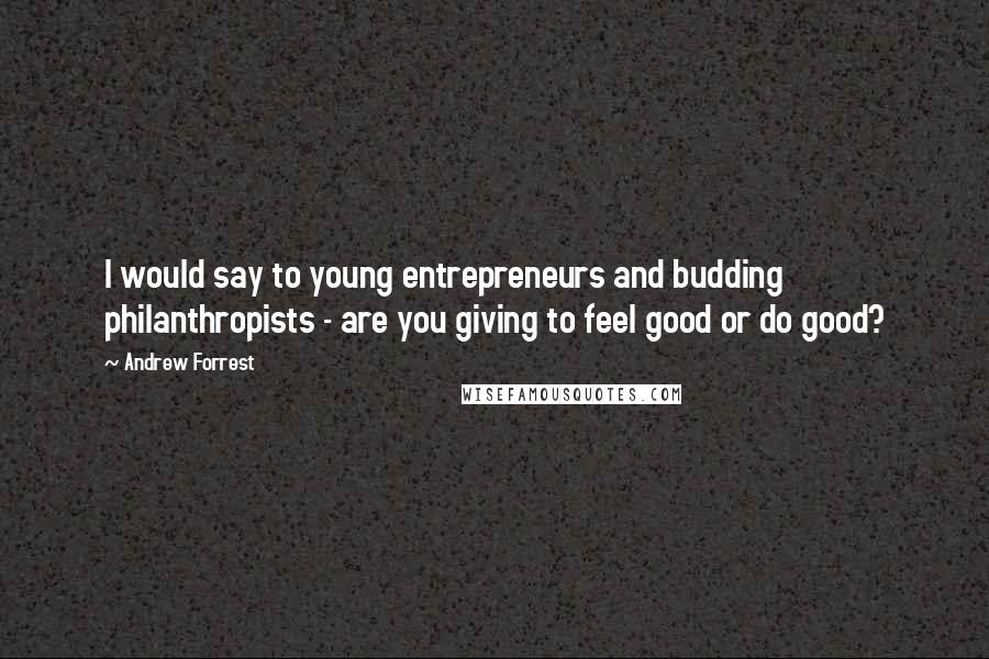 Andrew Forrest Quotes: I would say to young entrepreneurs and budding philanthropists - are you giving to feel good or do good?