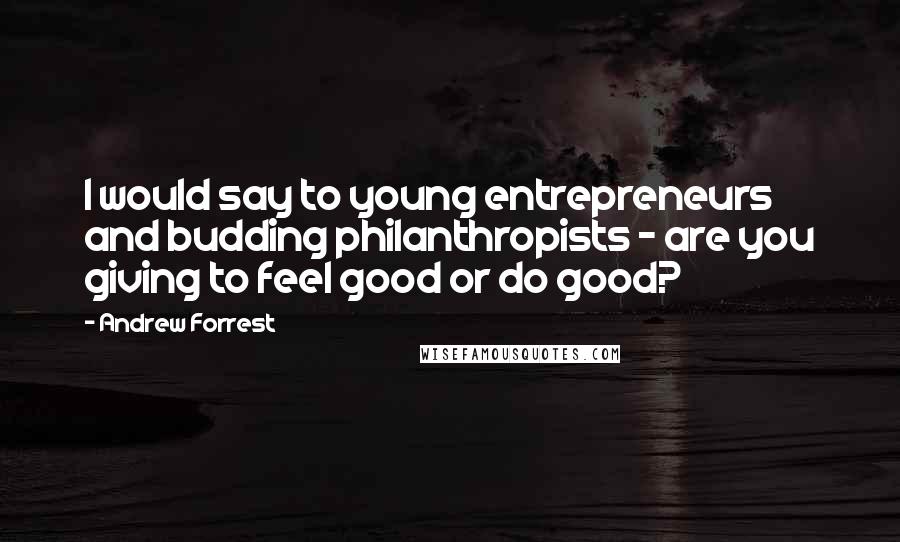 Andrew Forrest Quotes: I would say to young entrepreneurs and budding philanthropists - are you giving to feel good or do good?