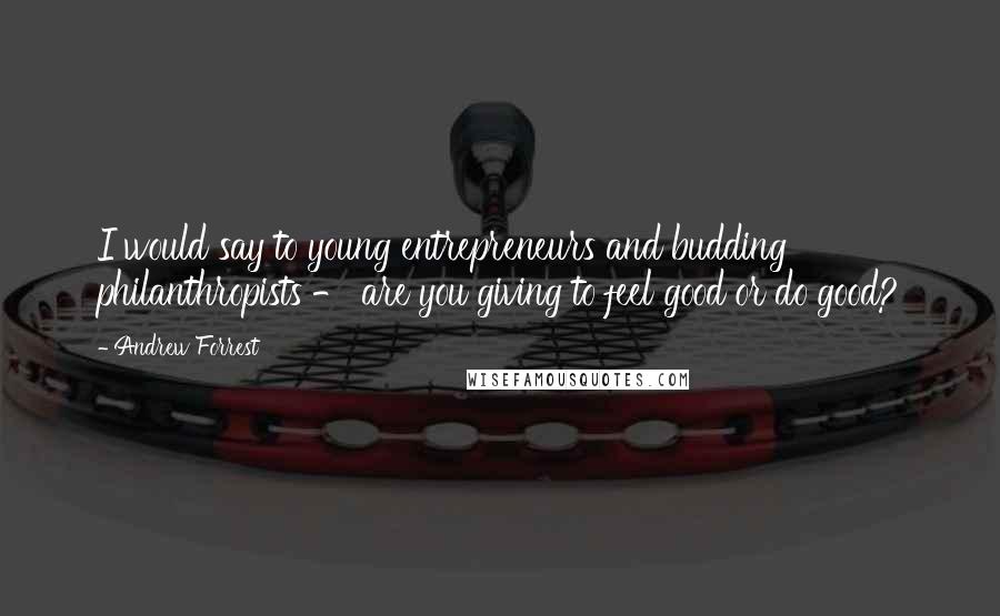 Andrew Forrest Quotes: I would say to young entrepreneurs and budding philanthropists - are you giving to feel good or do good?