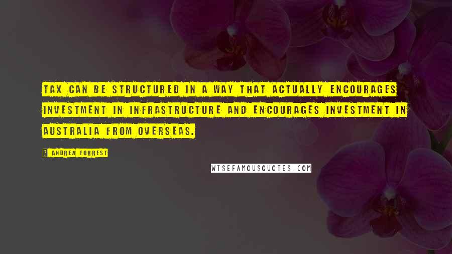 Andrew Forrest Quotes: Tax can be structured in a way that actually encourages investment in infrastructure and encourages investment in Australia from overseas.
