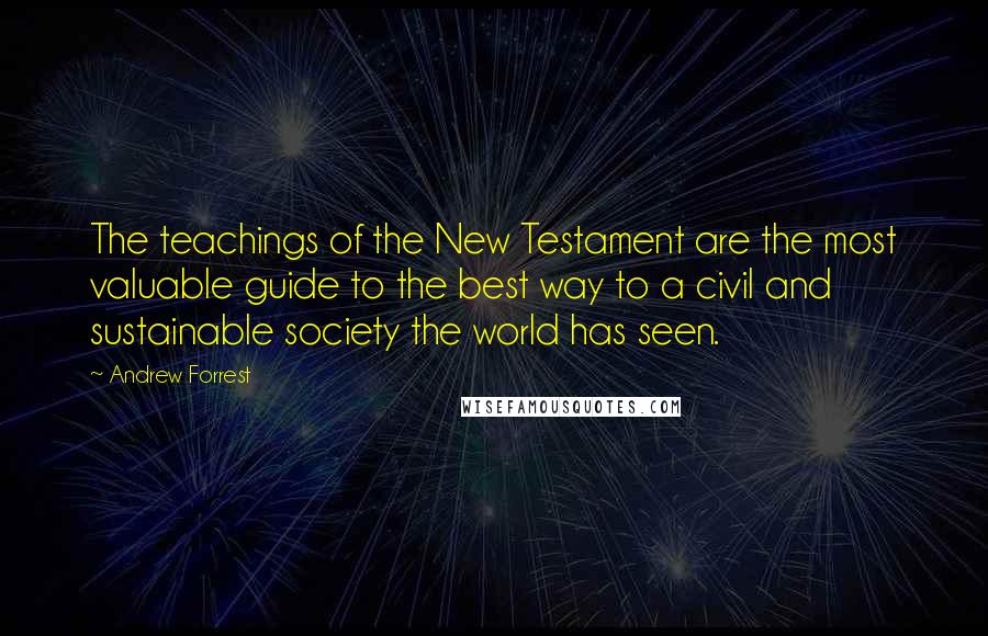 Andrew Forrest Quotes: The teachings of the New Testament are the most valuable guide to the best way to a civil and sustainable society the world has seen.