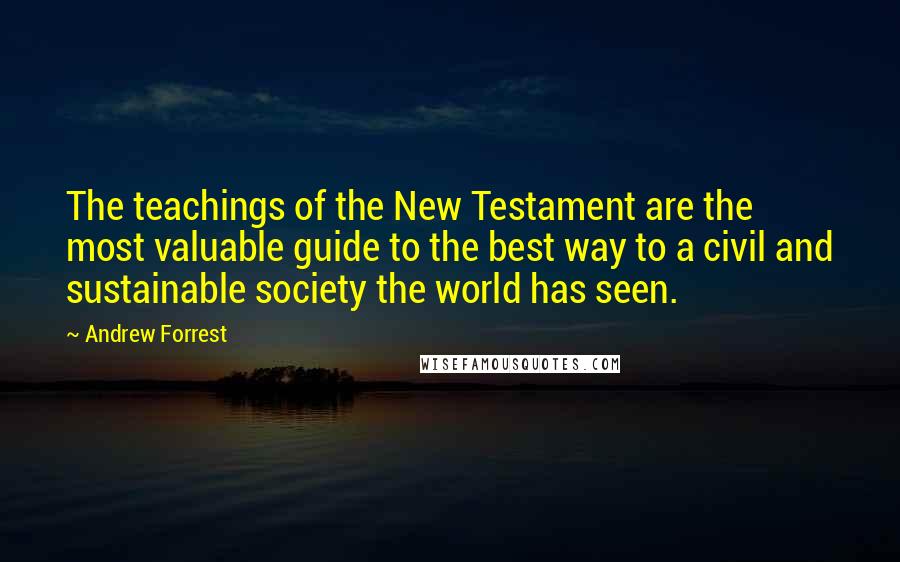 Andrew Forrest Quotes: The teachings of the New Testament are the most valuable guide to the best way to a civil and sustainable society the world has seen.