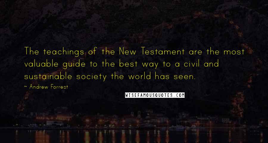 Andrew Forrest Quotes: The teachings of the New Testament are the most valuable guide to the best way to a civil and sustainable society the world has seen.